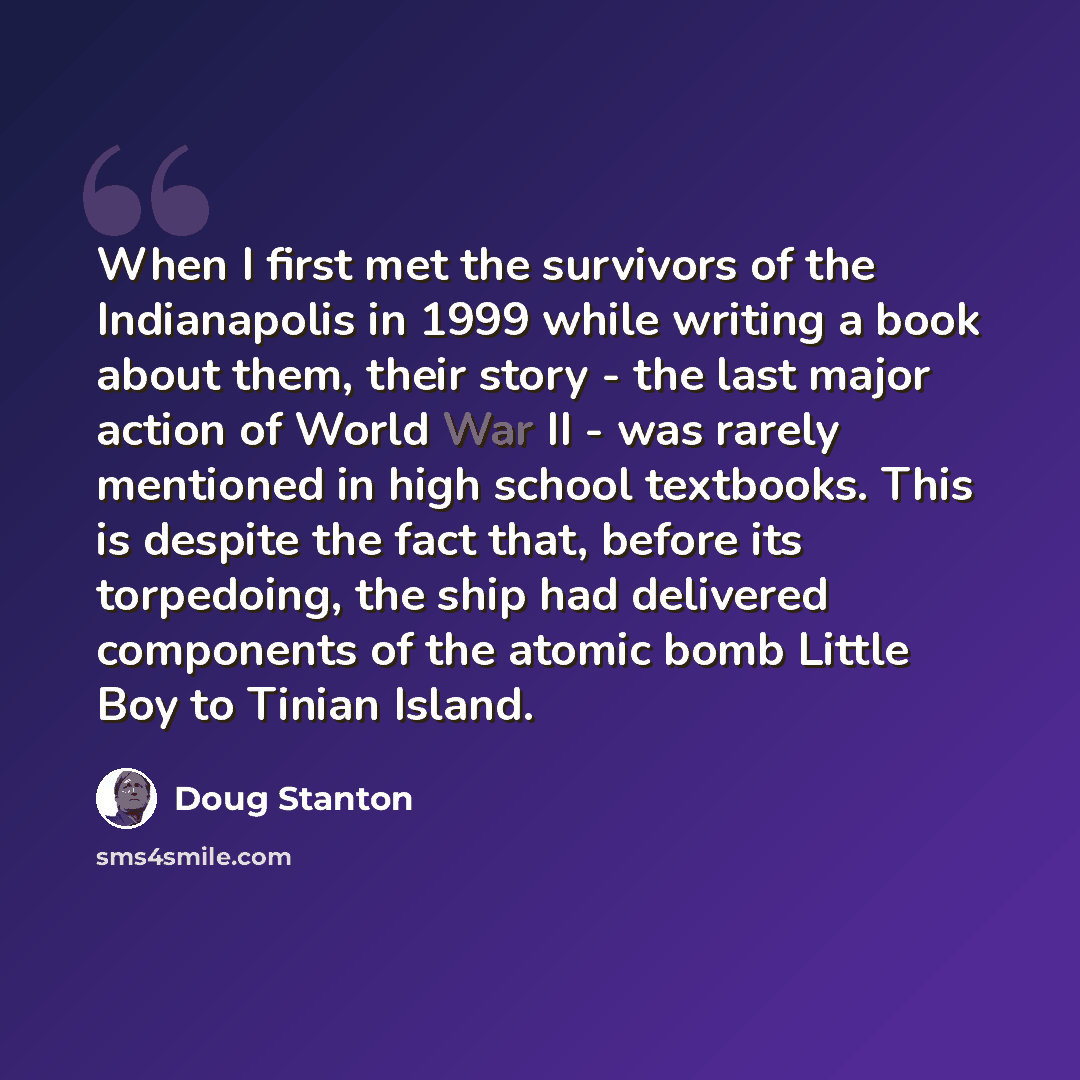 “When I first met the survivors of the Indianapolis in 1999 while writing a book about them, their story - the last major action of World War II - was rarely mentioned in high school textbooks. This is despite the fact that, before its torpedoing, the ship had delivered components of the atomic…” quote by Doug Stanton
