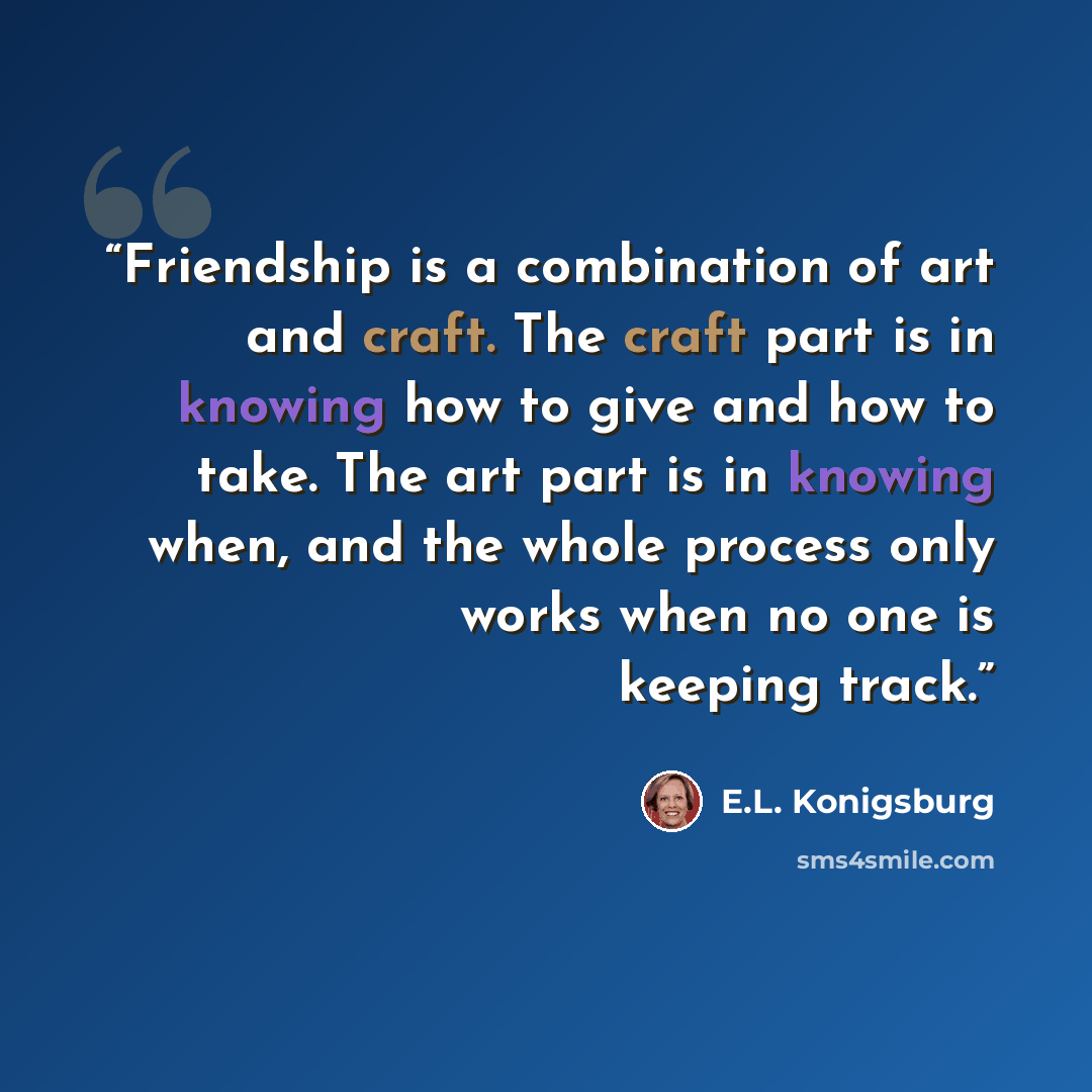 “Friendship is a combination of art and craft. The craft part is in knowing how to give and how to take. The art part is in knowing when, and the whole process only works when no one is keeping track.” quote by E.L. Konigsburg
