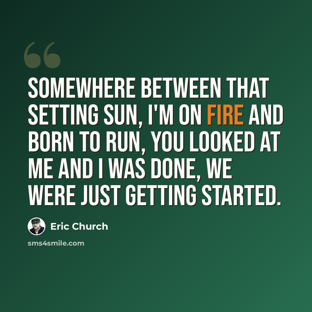 “Somewhere between that setting sun, I'm on fire and born to run, you looked at me and I was done, we were just getting started.” quote by Eric Church