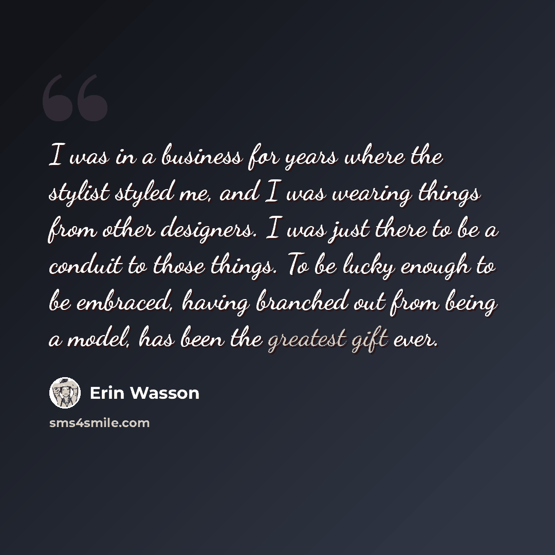 “I was in a business for years where the stylist styled me, and I was wearing things from other designers. I was just there to be a conduit to those things. To be lucky enough to be embraced, having branched out from being a model, has been the greatest gift ever.” quote by Erin Wasson