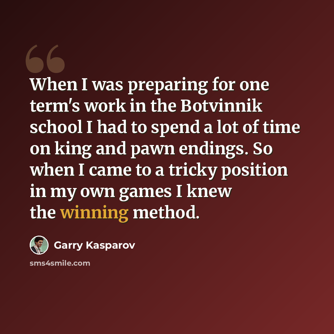 “When I was preparing for one term's work in the Botvinnik school I had to spend a lot of time on king and pawn endings. So when I came to a tricky position in my own games I knew the winning method.” quote by Garry Kasparov