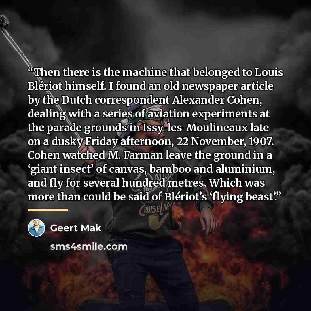 “Then there is the machine that belonged to Louis Blériot himself. I found an old newspaper article by the Dutch correspondent Alexander Cohen, dealing with a series of aviation experiments at the parade grounds in Issy-les-Moulineaux late on a dusky Friday afternoon, 22 November, 1907. Cohen…” quote by Geert Mak