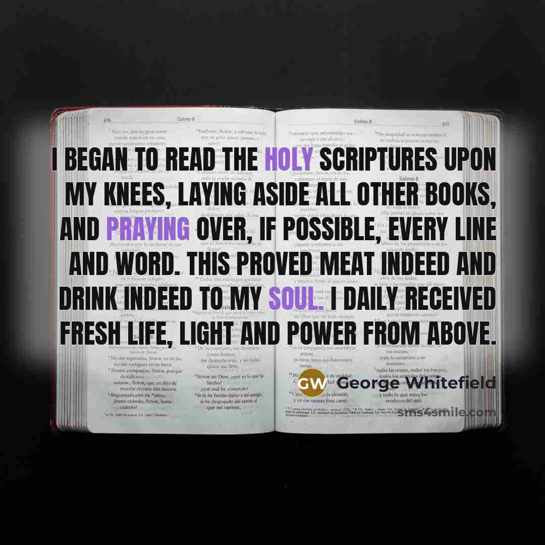 “I began to read the Holy Scriptures upon my knees, laying aside all other books, and praying over, if possible, every line and word. This proved meat indeed and drink indeed to my soul. I daily received fresh life, light and power from above.” quote by George Whitefield