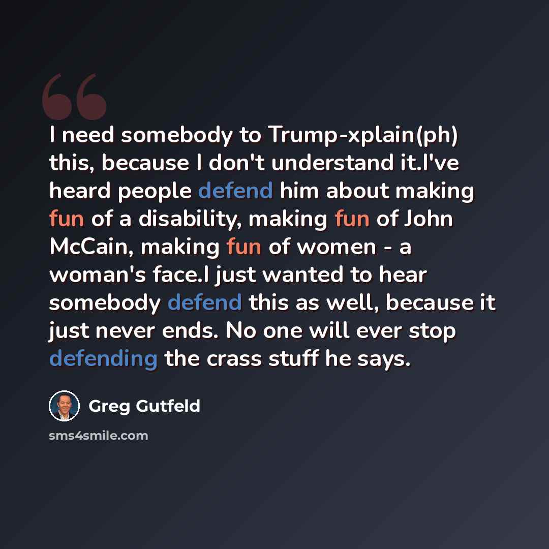“I need somebody to Trump-xplain(ph) this, because I don't understand it.I've heard people defend him about making fun of a disability, making fun of John McCain, making fun of women - a woman's face.I just wanted to hear somebody defend this as well, because it just never ends. No one will ever…” quote by Greg Gutfeld