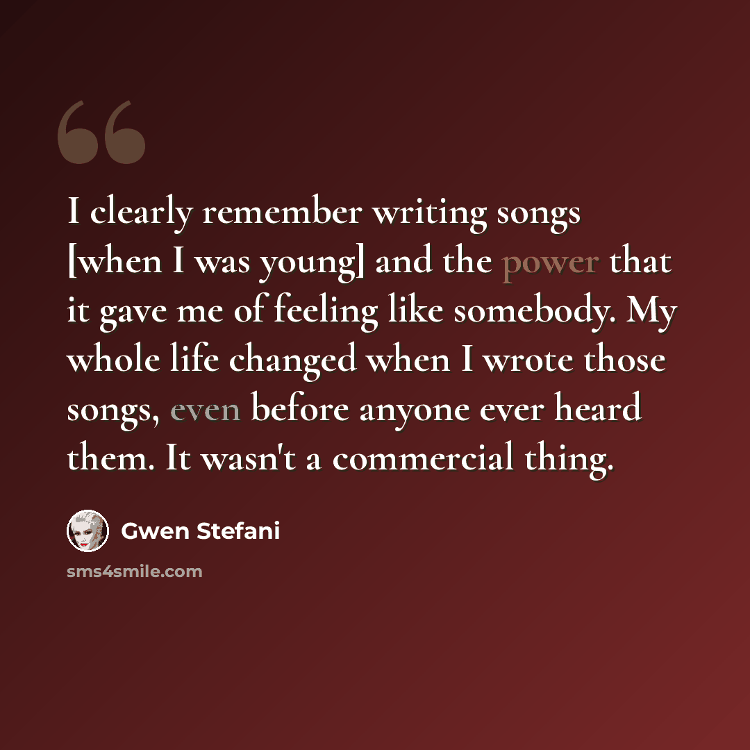 “I clearly remember writing songs [when I was young] and the power that it gave me of feeling like somebody. My whole life changed when I wrote those songs, even before anyone ever heard them. It wasn't a commercial thing.” quote by Gwen Stefani