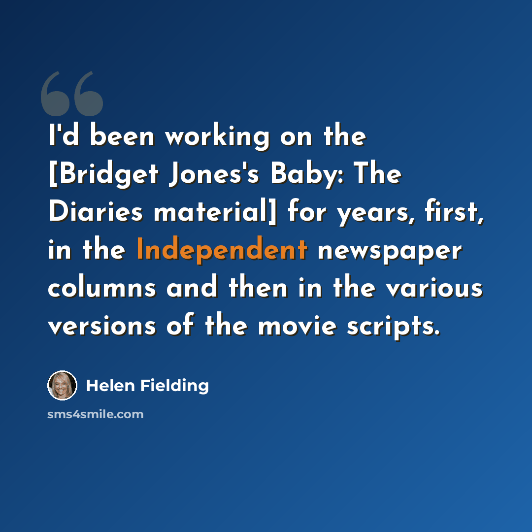 “I'd been working on the [Bridget Jones's Baby: The Diaries material] for years, first, in the Independent newspaper columns and then in the various versions of the movie scripts.” quote by Helen Fielding