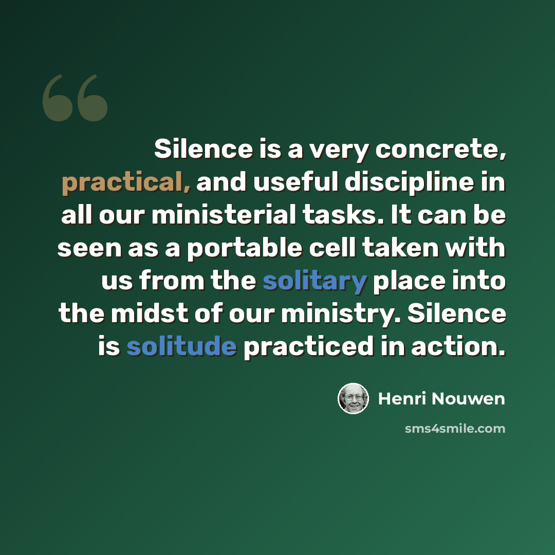 “Silence is a very concrete, practical, and useful discipline in all our ministerial tasks. It can be seen as a portable cell taken with us from the solitary place into the midst of our ministry. Silence is solitude practiced in action.” quote by Henri Nouwen