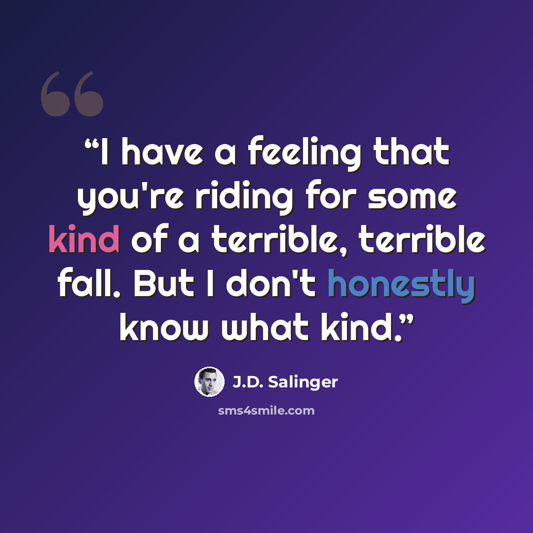 “I have a feeling that you're riding for some kind of a terrible, terrible fall. But I don't honestly know what kind.” quote by J.D. Salinger