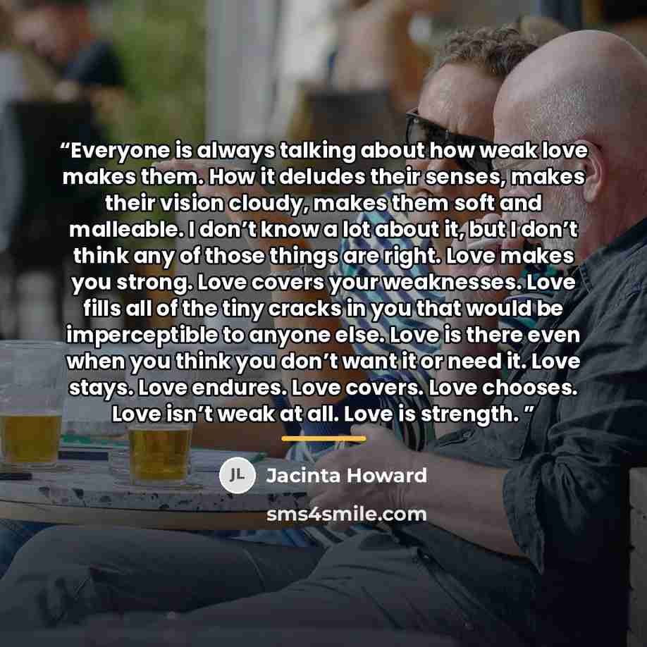“Everyone is always talking about how weak love makes them. How it deludes their senses, makes their vision cloudy, makes them soft and malleable. I don’t know a lot about it, but I don’t think any of those things are right. Love makes you strong. Love covers your weaknesses. Love fills all of the…” quote by Jacinta Howard