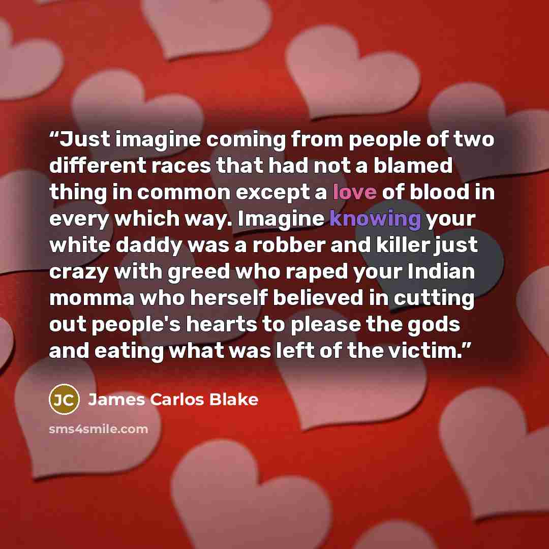 “Just imagine coming from people of two different races that had not a blamed thing in common except a love of blood in every which way. Imagine knowing your white daddy was a robber and killer just crazy with greed who raped your Indian momma who herself believed in cutting out people's hearts to…” quote by James Carlos Blake