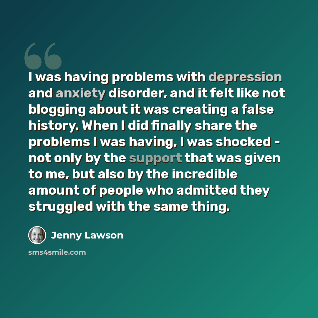“I was having problems with depression and anxiety disorder, and it felt like not blogging about it was creating a false history. When I did finally share the problems I was having, I was shocked - not only by the support that was given to me, but also by the incredible amount of people who…” quote by Jenny Lawson