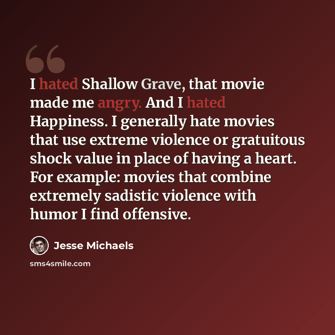 “I hated Shallow Grave, that movie made me angry. And I hated Happiness. I generally hate movies that use extreme violence or gratuitous shock value in place of having a heart. For example: movies that combine extremely sadistic violence with humor I find offensive.” quote by Jesse Michaels