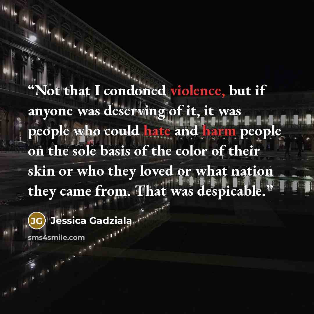 “Not that I condoned violence, but if anyone was deserving of it, it was people who could hate and harm people on the sole basis of the color of their skin or who they loved or what nation they came from. That was despicable.” quote by Jessica Gadziala