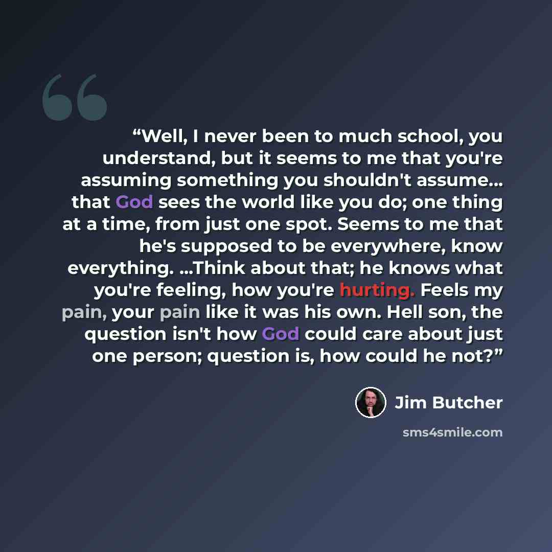 “Well, I never been to much school, you understand, but it seems to me that you're assuming something you shouldn't assume... that God sees the world like you do; one thing at a time, from just one spot. Seems to me that he's supposed to be everywhere, know everything. ...Think about that; he knows…” quote by Jim Butcher