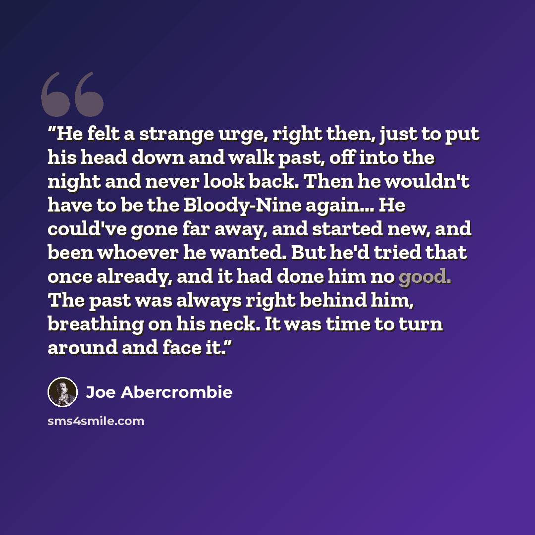 “He felt a strange urge, right then, just to put his head down and walk past, off into the night and never look back. Then he wouldn't have to be the Bloody-Nine again... He could've gone far away, and started new, and been whoever he wanted. But he'd tried that once already, and it had done him no…” quote by Joe Abercrombie