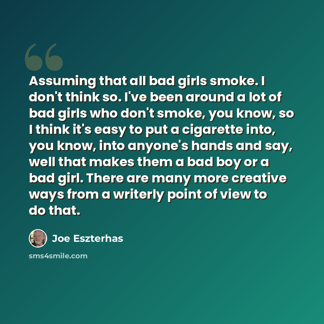 “Assuming that all bad girls smoke. I don't think so. I've been around a lot of bad girls who don't smoke, you know, so I think it's easy to put a cigarette into, you know, into anyone's hands and say, well that makes them a bad boy or a bad girl. There are many more creative ways from a writerly…” quote by Joe Eszterhas