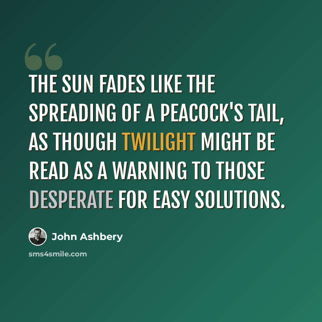 “The sun fades like the spreading Of a peacock's tail, as though twilight Might be read as a warning to those desperate For easy solutions.” quote by John Ashbery