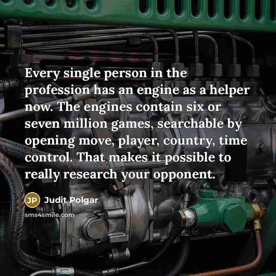 “Every single person in the profession has an engine as a helper now. The engines contain six or seven million games, searchable by opening move, player, country, time control. That makes it possible to really research your opponent.” quote by Judit Polgar