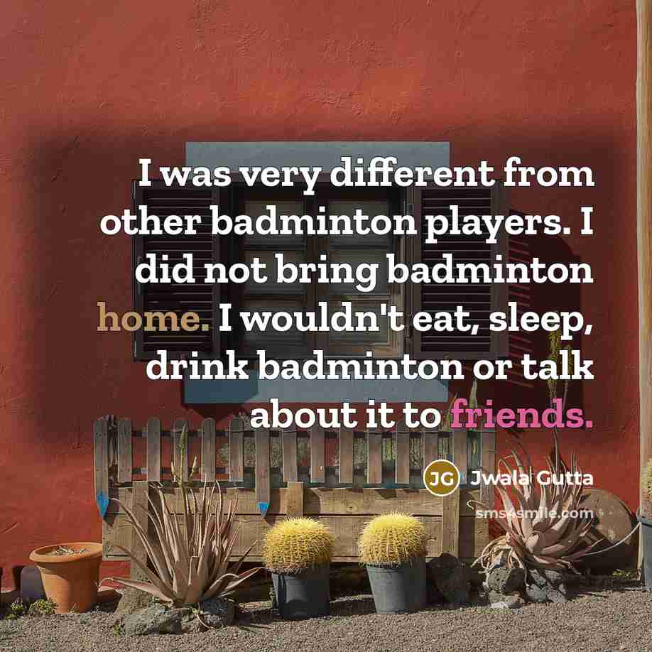 “I was very different from other badminton players. I did not bring badminton home. I wouldn't eat, sleep, drink badminton or talk about it to friends.” quote by Jwala Gutta