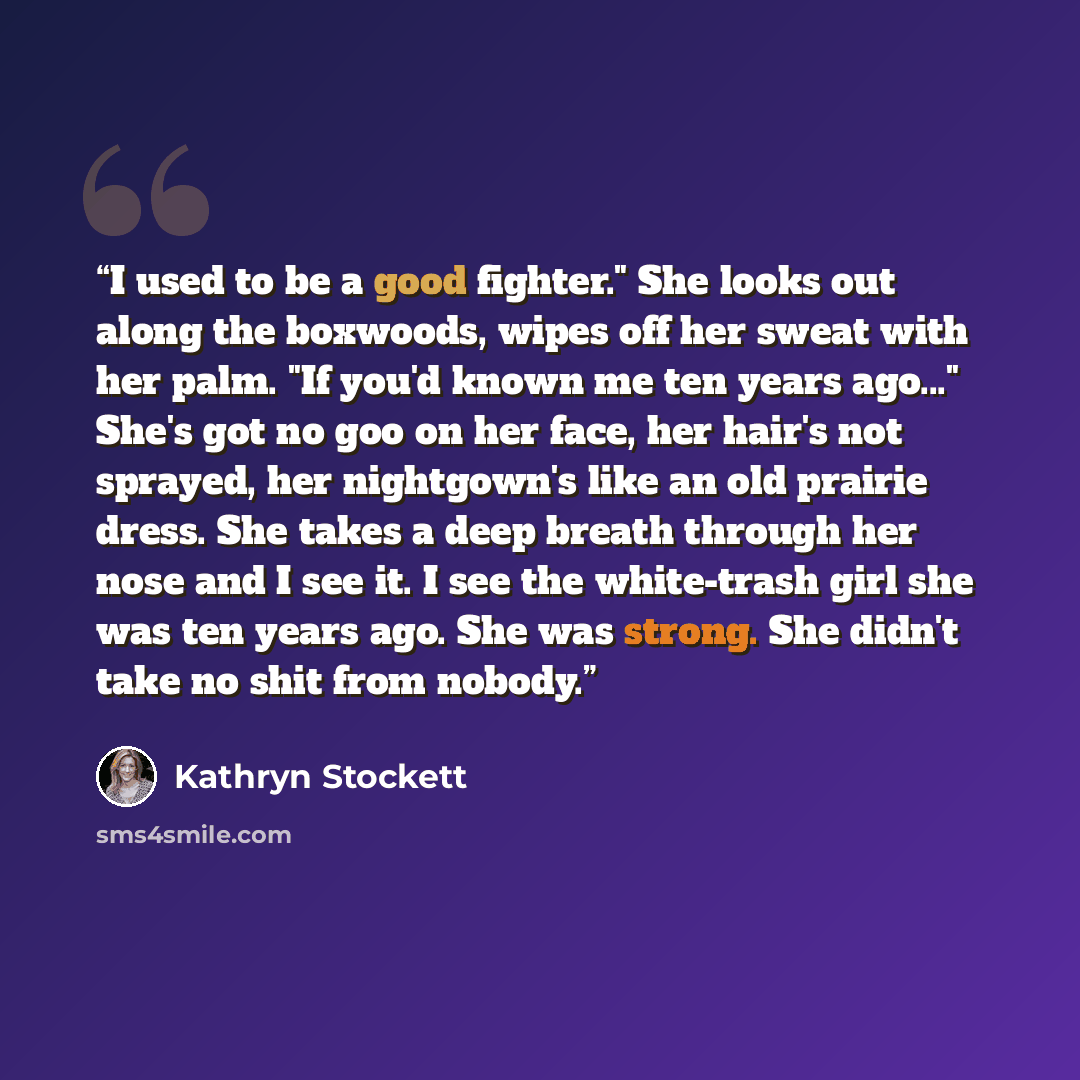“I used to be a good fighter." She looks out along the boxwoods, wipes off her sweat with her palm. "If you'd known me ten years ago..." She's got no goo on her face, her hair's not sprayed, her nightgown's like an old prairie dress. She takes a deep breath through her nose and I see it. I see the…” quote by Kathryn Stockett