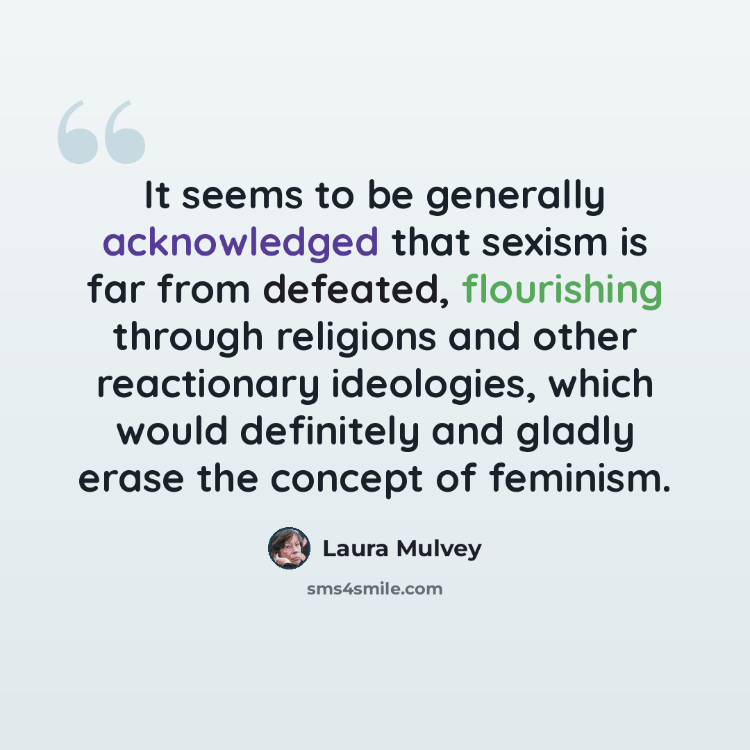 “It seems to be generally acknowledged that sexism is far from defeated, flourishing through religions and other reactionary ideologies, which would definitely and gladly erase the concept of feminism.” quote by Laura Mulvey