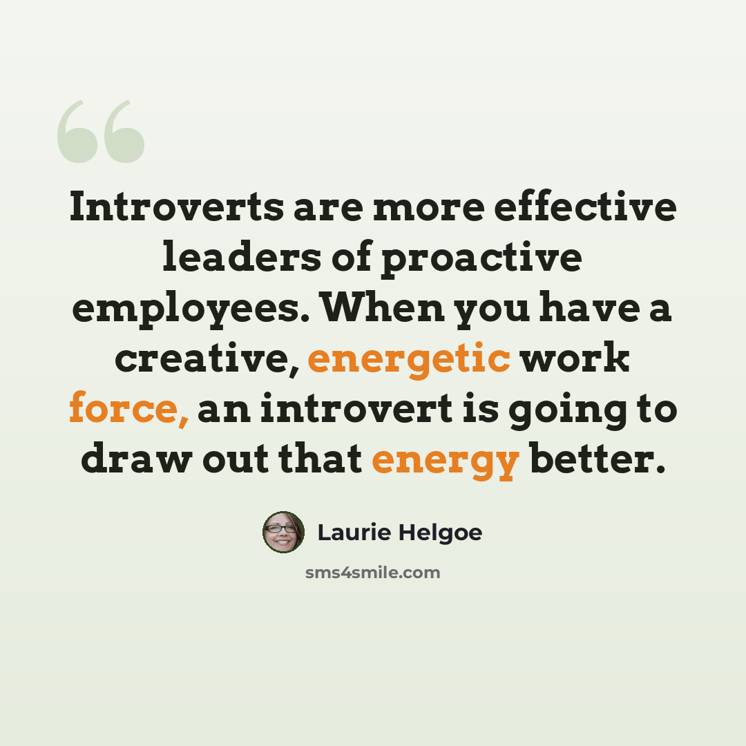 “Introverts are more effective leaders of proactive employees. When you have a creative, energetic work force, an introvert is going to draw out that energy better.” quote by Laurie Helgoe