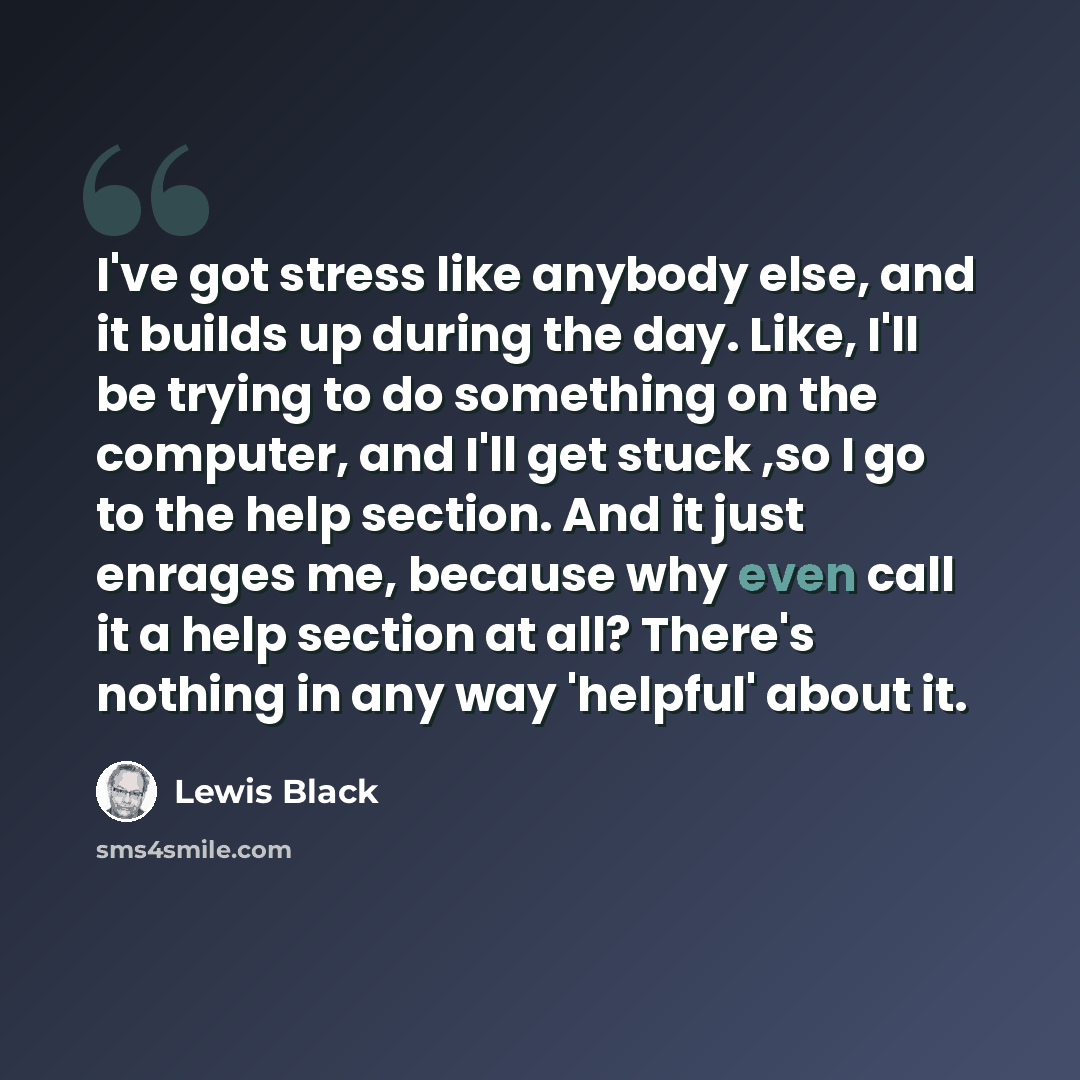 “I've got stress like anybody else, and it builds up during the day. Like, I'll be trying to do something on the computer, and I'll get stuck ,so I go to the help section. And it just enrages me, because why even call it a help section at all? There's nothing in any way 'helpful' about it.” quote by Lewis Black