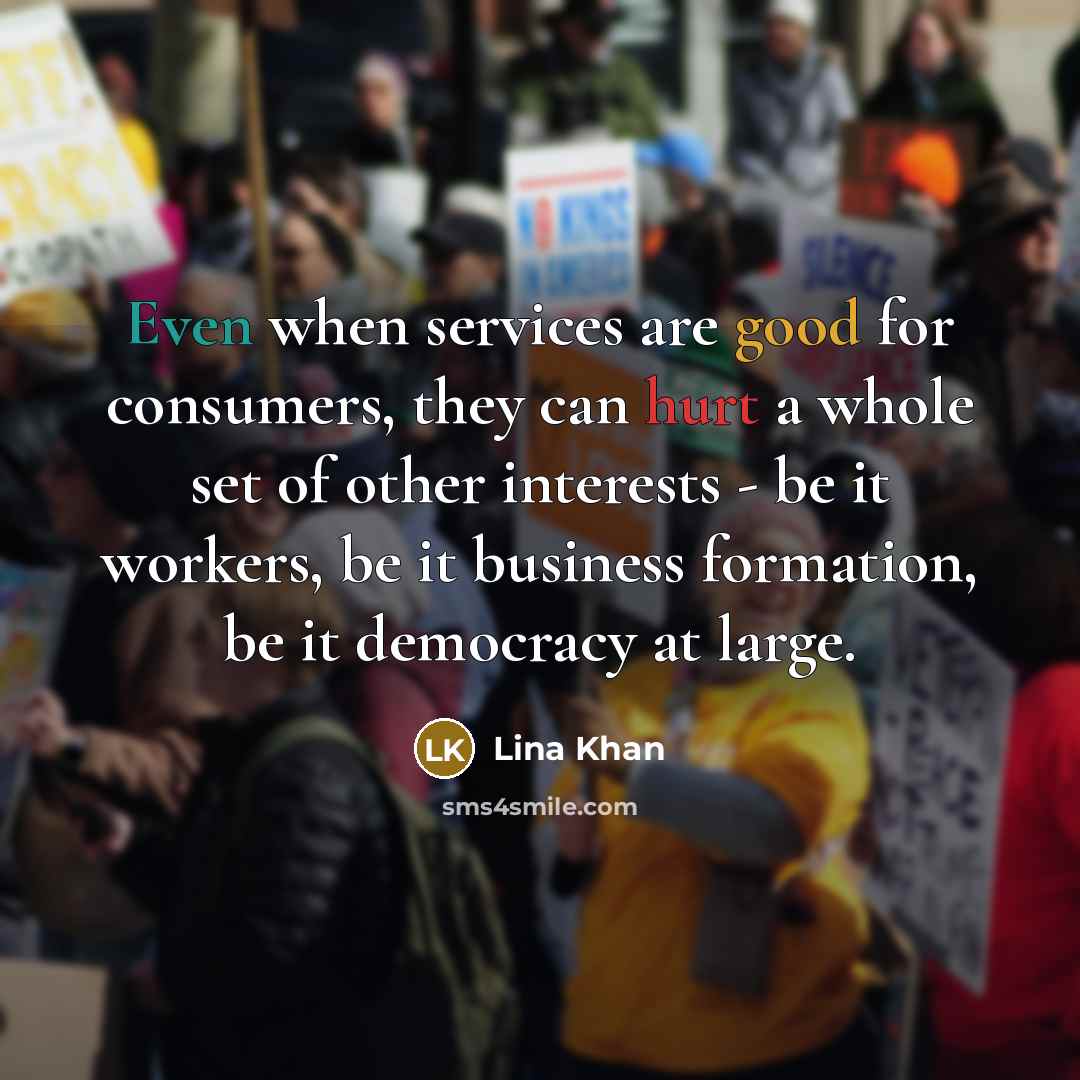 “Even when services are good for consumers, they can hurt a whole set of other interests - be it workers, be it business formation, be it democracy at large.” quote by Lina Khan
