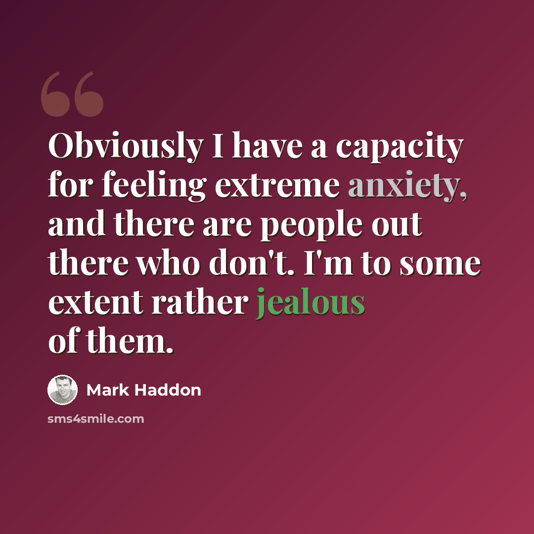 “Obviously I have a capacity for feeling extreme anxiety, and there are people out there who don't. I'm to some extent rather jealous of them.” quote by Mark Haddon