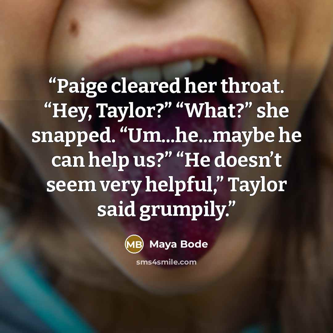 “Paige cleared her throat. “Hey, Taylor?” “What?” she snapped. “Um...he...maybe he can help us?” “He doesn’t seem very helpful,” Taylor said grumpily.” quote by Maya Bode