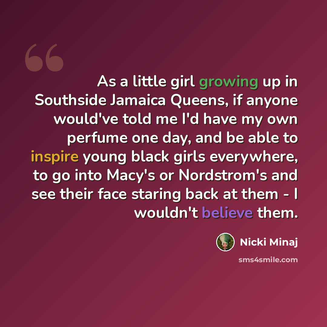 “As a little girl growing up in Southside Jamaica Queens, if anyone would've told me I'd have my own perfume one day, and be able to inspire young black girls everywhere, to go into Macy's or Nordstrom's and see their face staring back at them - I wouldn't believe them.” quote by Nicki Minaj