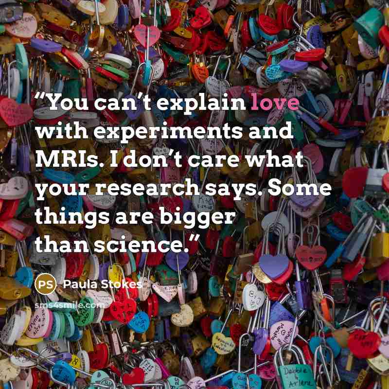 “You can’t explain love with experiments and MRIs. I don’t care what your research says. Some things are bigger than science.” quote by Paula Stokes