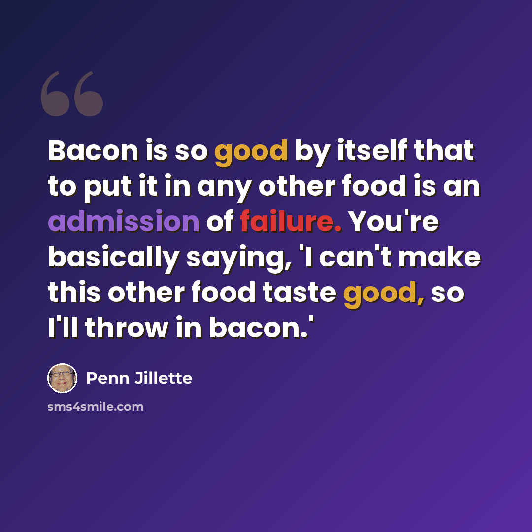 “Bacon is so good by itself that to put it in any other food is an admission of failure. You're basically saying, 'I can't make this other food taste good, so I'll throw in bacon.'” quote by Penn Jillette