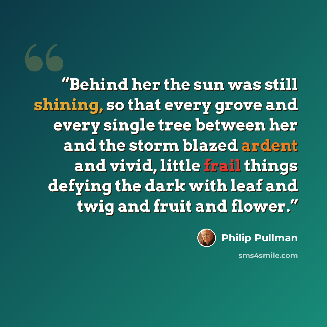 “Behind her the sun was still shining, so that every grove and every single tree between her and the storm blazed ardent and vivid, little frail things defying the dark with leaf and twig and fruit and flower.” quote by Philip Pullman