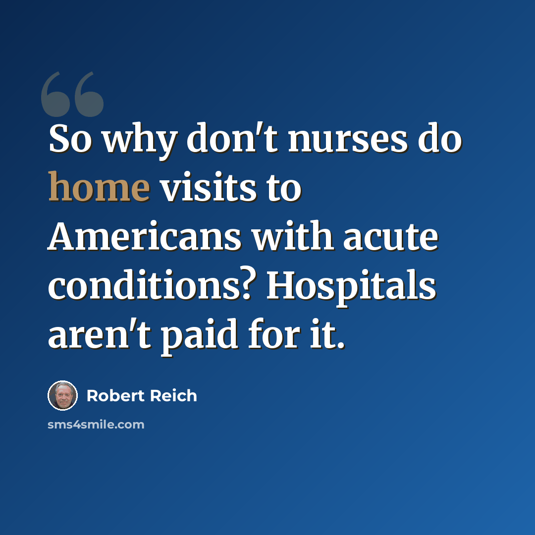 “So why don't nurses do home visits to Americans with acute conditions? Hospitals aren't paid for it.” quote by Robert Reich