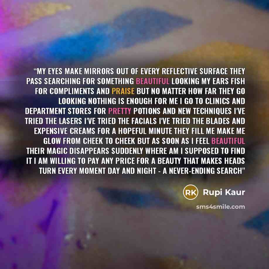“my eyes make mirrors out of every reflective surface they pass searching for something beautiful looking my ears fish for compliments and praise but no matter how far they go looking nothing is enough for me i go to clinics and department stores for pretty potions and new techniques i've tried the…” quote by Rupi Kaur