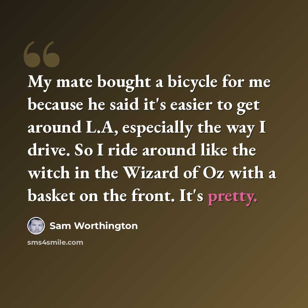 “My mate bought a bicycle for me because he said it's easier to get around L.A, especially the way I drive. So I ride around like the witch in the Wizard of Oz with a basket on the front. It's pretty.” quote by Sam Worthington