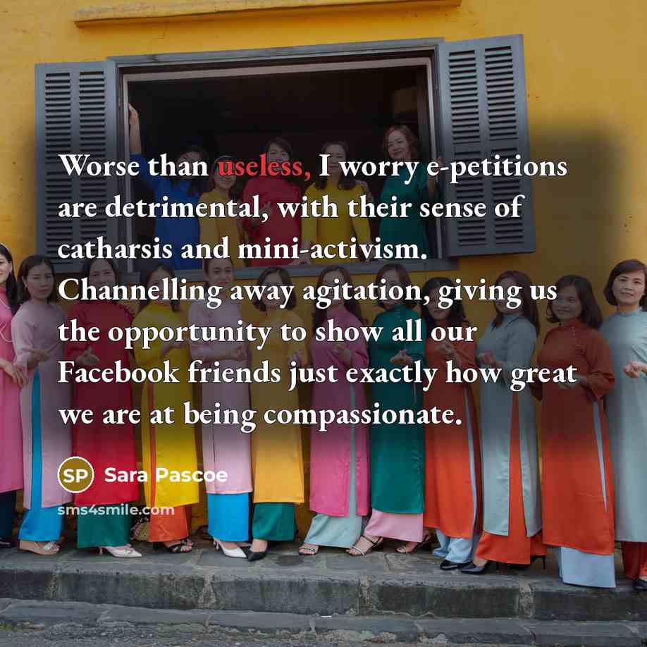 “Worse than useless, I worry e-petitions are detrimental, with their sense of catharsis and mini-activism. Channelling away agitation, giving us the opportunity to show all our Facebook friends just exactly how great we are at being compassionate.” quote by Sara Pascoe