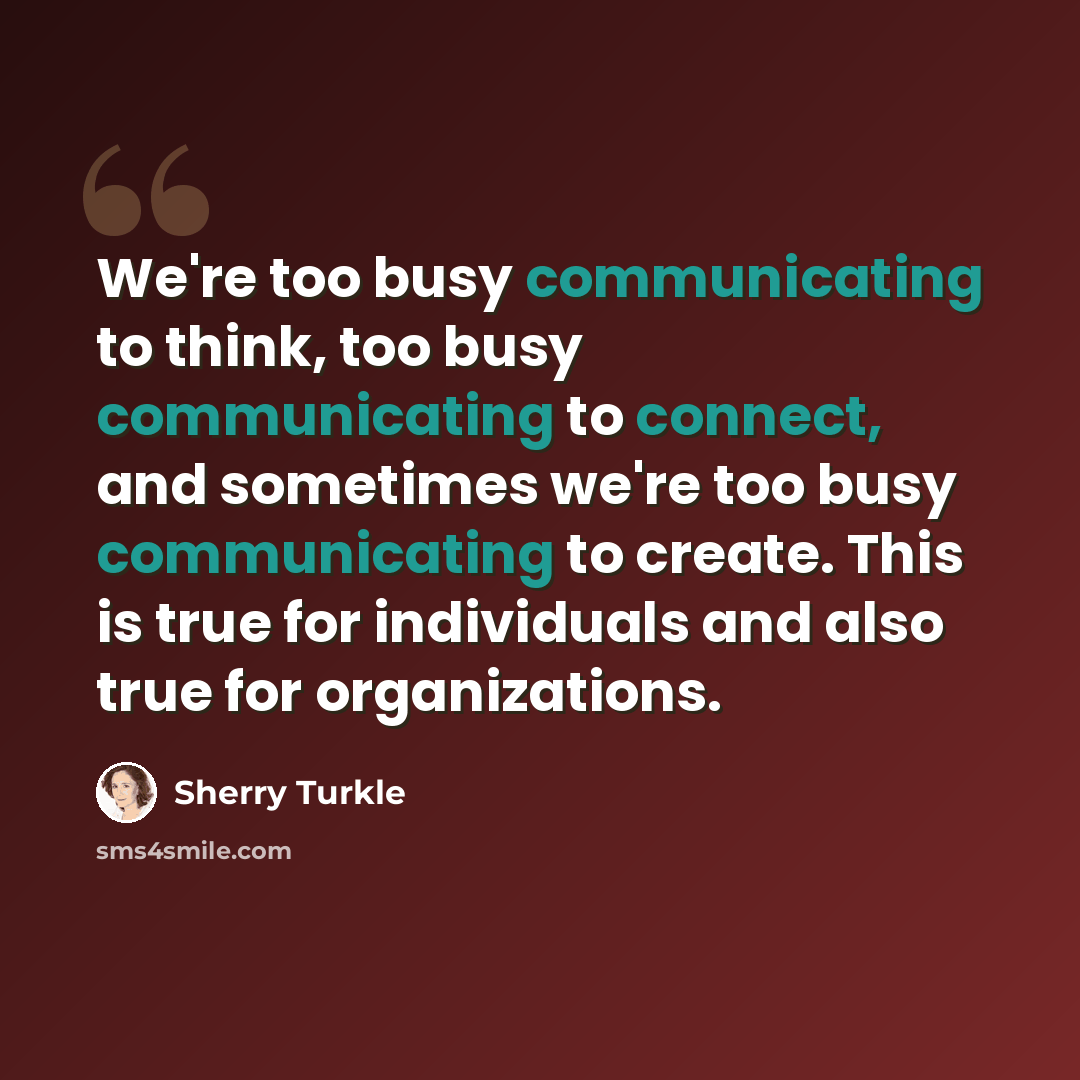 “We're too busy communicating to think, too busy communicating to connect, and sometimes we're too busy communicating to create. This is true for individuals and also true for organizations.” quote by Sherry Turkle