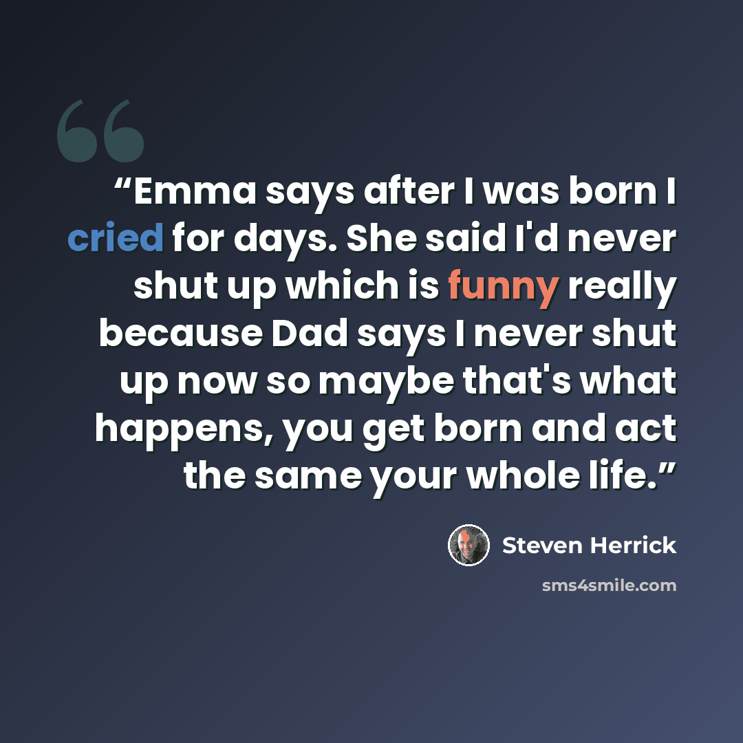 “Emma says after I was born I cried for days. She said I'd never shut up which is funny really because Dad says I never shut up now so maybe that's what happens, you get born and act the same your whole life.” quote by Steven Herrick