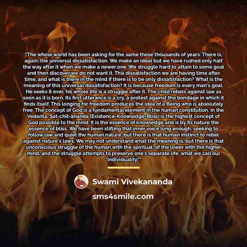 “The whole world has been asking for the same these thousands of years. There is, again, the universal dissatisfaction. We make an ideal but we have rushed only half the way after it when we make a newer one. We struggle hard to attain to some goal and then discover we do not want it. This…” quote by Swami Vivekananda