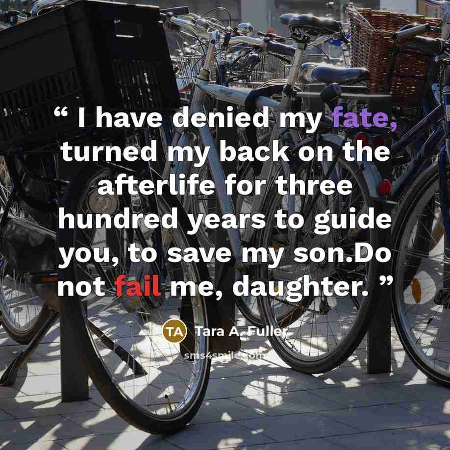 “I have denied my fate, turned my back on the afterlife for three hundred years to guide you, to save my son.Do not fail me, daughter.” quote by Tara A. Fuller