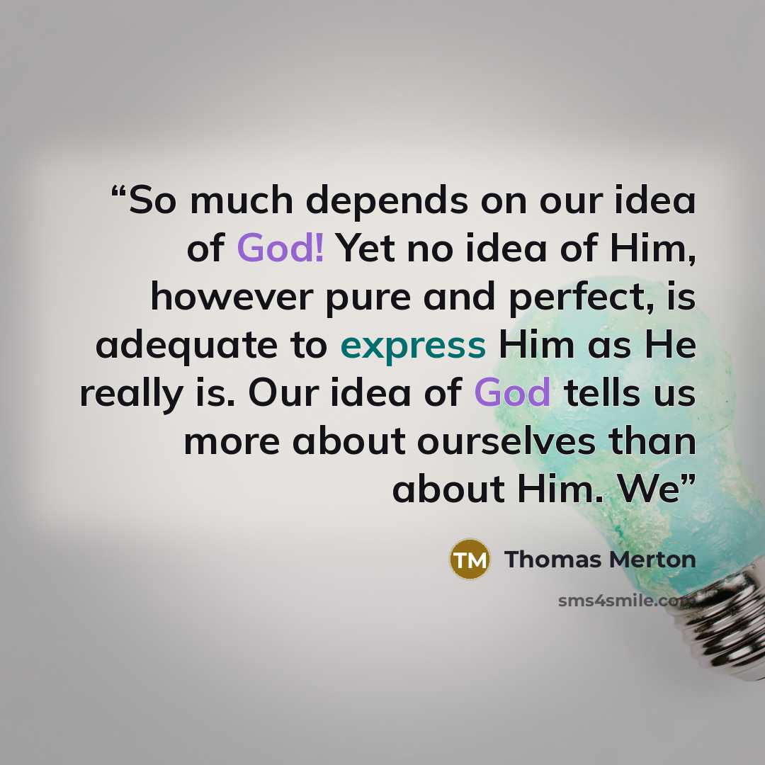 “So much depends on our idea of God! Yet no idea of Him, however pure and perfect, is adequate to express Him as He really is. Our idea of God tells us more about ourselves than about Him. We” quote by Thomas Merton