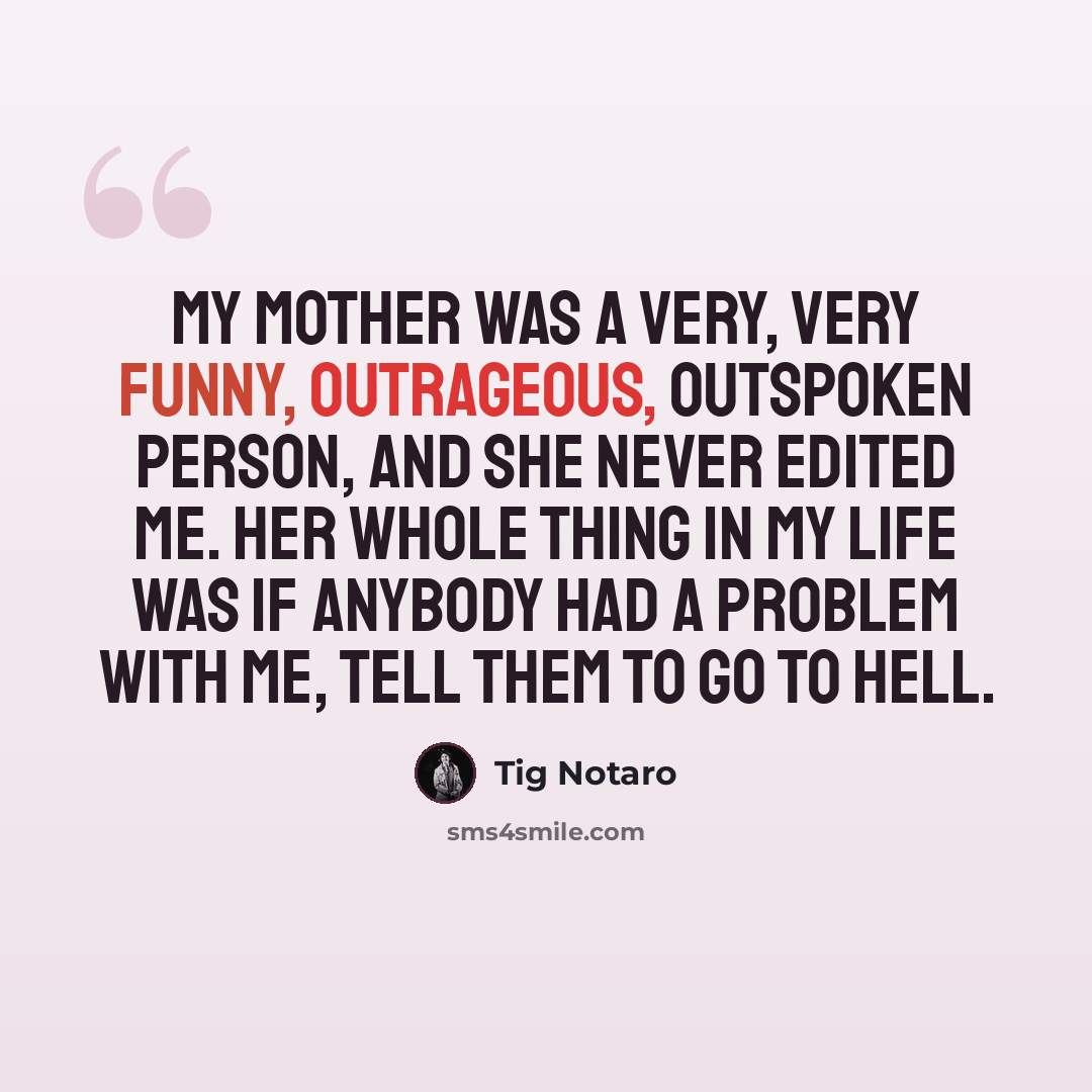 “My mother was a very, very funny, outrageous, outspoken person, and she never edited me. Her whole thing in my life was if anybody had a problem with me, tell them to go to hell.” quote by Tig Notaro