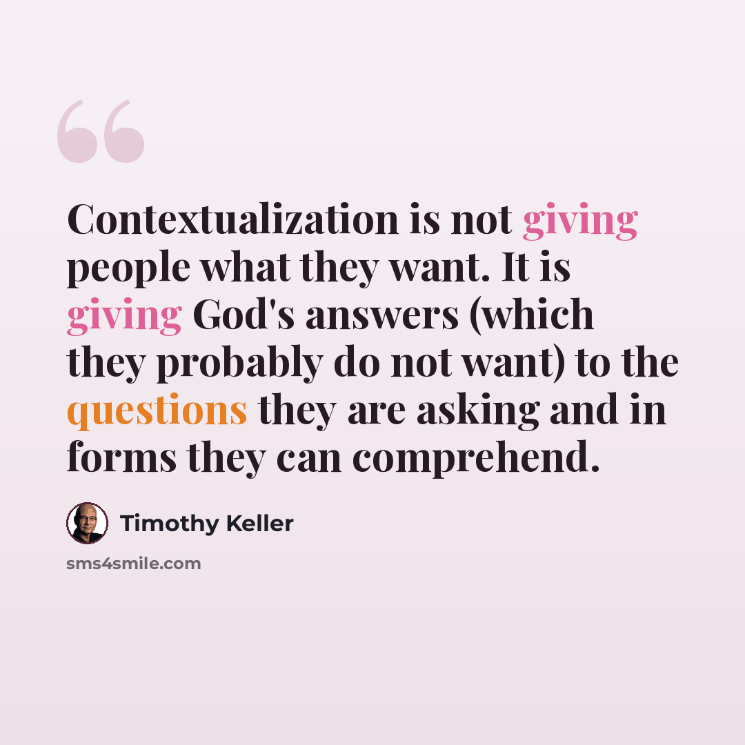 “Contextualization is not giving people what they want. It is giving God's answers (which they probably do not want) to the questions they are asking and in forms they can comprehend.” quote by Timothy Keller