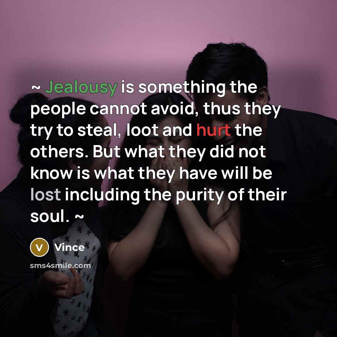“~ Jealousy is something the people cannot avoid, thus they try to steal, loot and hurt the others. But what they did not know is what they have will be lost including the purity of their soul. ~” quote by Vince