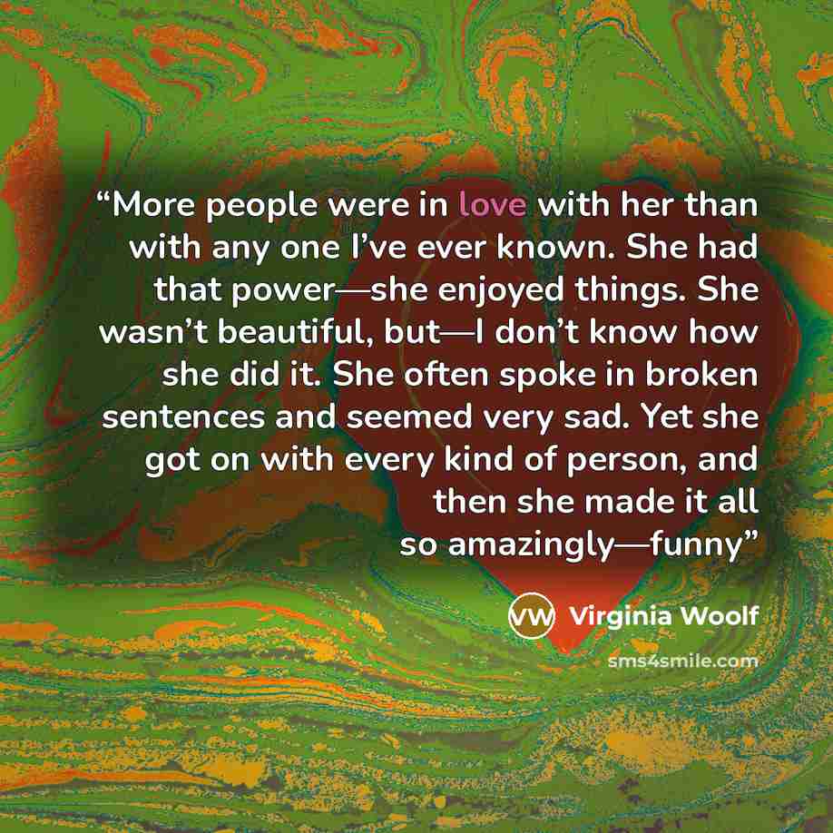 “More people were in love with her than with any one I’ve ever known. She had that power—she enjoyed things. She wasn’t beautiful, but—I don’t know how she did it. She often spoke in broken sentences and seemed very sad. Yet she got on with every kind of person, and then she made it all so…” quote by Virginia Woolf