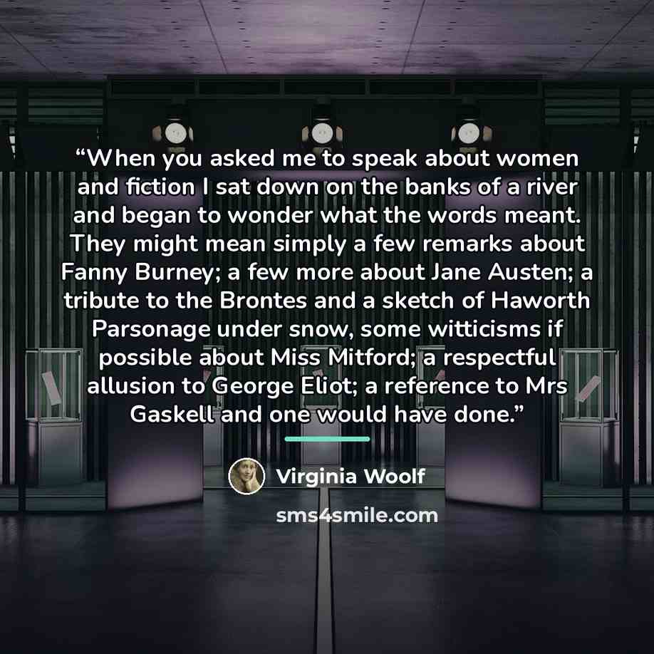 “When you asked me to speak about women and fiction I sat down on the banks of a river and began to wonder what the words meant. They might mean simply a few remarks about Fanny Burney; a few more about Jane Austen; a tribute to the Brontes and a sketch of Haworth Parsonage under snow, some…” quote by Virginia Woolf