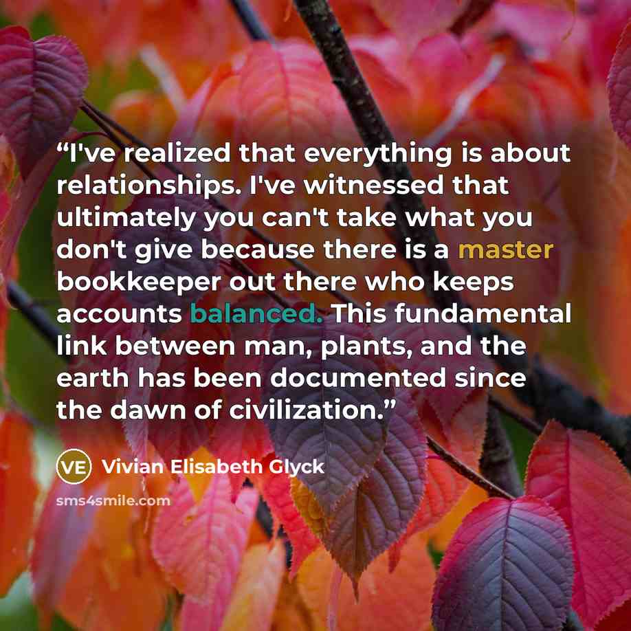 “I've realized that everything is about relationships. I've witnessed that ultimately you can't take what you don't give because there is a master bookkeeper out there who keeps accounts balanced. This fundamental link between man, plants, and the earth has been documented since the dawn of…” quote by Vivian Elisabeth Glyck