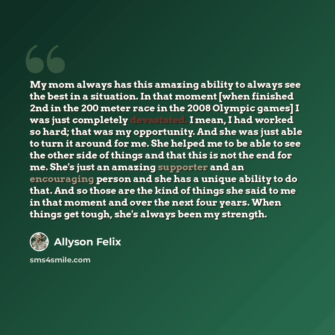 “My mom always has this amazing ability to always see the best in a situation. In that moment [when finished 2nd in the 200 meter race in the 2008 Olympic games] I was just completely devastated. I mean, I had worked so hard; that was my opportunity. And she was just able to turn it around for me…” quote by Allyson Felix